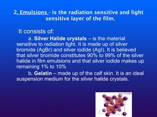 2. Emulsions - is the radiation sensitive and light
sensitive layer of the film.
It consists of:
a. Silver Halide crystals – is the material
sensitive to radiation light. It is made up of silver
bromide (AgBr) and silver iodide (AgI). It is believed
that silver bromide constitutes 90% to 99% of the silver
halide in film emulsions and that silver iodide makes up
remaining 1% to 10%
b. Gelatin – made up of the calf skin. It is an ideal
suspension medium for the silver halide crystals.
 
