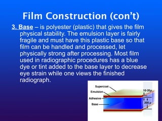 Film Construction (con’t)
3. Base – is polyester (plastic) that gives the film
physical stability. The emulsion layer is fairly
fragile and must have this plastic base so that
film can be handled and processed, let
physically strong after processing. Most film
used in radiographic procedures has a blue
dye or tint added to the base layer to decrease
eye strain while one views the finished
radiograph.
 