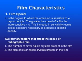 Film Characteristics
1. Film Speed
➢ Is the degree to which the emulsion is sensitive to x-
rays or to light. The greater the speed of a film the
more sensitive it is. This increase in sensitivity results
in less exposure necessary to produce a specific
density.
Two primary factors that affect the speed of
radiographic film:
1. The number of silver halide crystals present in the film
2. The size of silver halide crystals present in the film
 
