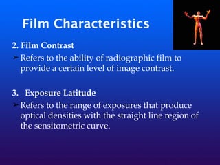 Film Characteristics
2. Film Contrast
➢Refers to the ability of radiographic film to
provide a certain level of image contrast.
3. Exposure Latitude
➢Refers to the range of exposures that produce
optical densities with the straight line region of
the sensitometric curve.
 