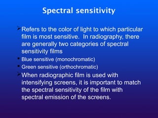 Spectral sensitivity
➢Refers to the color of light to which particular
film is most sensitive. In radiography, there
are generally two categories of spectral
sensitivity films
▪ Blue sensitive (monochromatic)
▪ Green sensitive (orthochromatic)
➢When radiographic film is used with
intensifying screens, it is important to match
the spectral sensitivity of the film with
spectral emission of the screens.
 