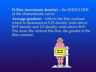 ¨ D-Max (maximum density) – the SHOULDER
of the characteristic curve.
¨ Average gradient – reflects the film contrast
which is measured at 0.25 density units above
B+F density and 2.0 density units above B+F.
The more the vertical this line, the greater is the
film contrast.
 