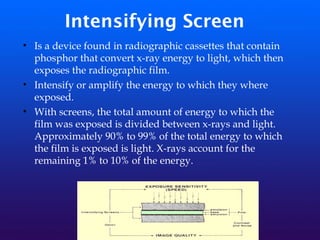 Intensifying Screen
• Is a device found in radiographic cassettes that contain
phosphor that convert x-ray energy to light, which then
exposes the radiographic film.
• Intensify or amplify the energy to which they where
exposed.
• With screens, the total amount of energy to which the
film was exposed is divided between x-rays and light.
Approximately 90% to 99% of the total energy to which
the film is exposed is light. X-rays account for the
remaining 1% to 10% of the energy.
 