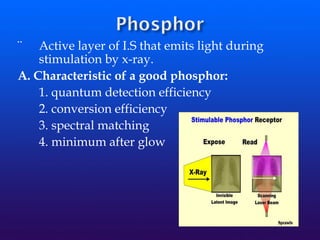 ¨ Active layer of I.S that emits light during
stimulation by x-ray.
A. Characteristic of a good phosphor:
1. quantum detection efficiency
2. conversion efficiency
3. spectral matching
4. minimum after glow
 
