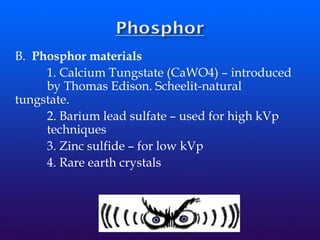 B. Phosphor materials
1. Calcium Tungstate (CaWO4) – introduced
by Thomas Edison. Scheelit-natural
tungstate.
2. Barium lead sulfate – used for high kVp
techniques
3. Zinc sulfide – for low kVp
4. Rare earth crystals
 