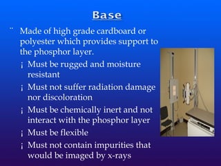 ¨ Made of high grade cardboard or
polyester which provides support to
the phosphor layer.
¡ Must be rugged and moisture
resistant
¡ Must not suffer radiation damage
nor discoloration
¡ Must be chemically inert and not
interact with the phosphor layer
¡ Must be flexible
¡ Must not contain impurities that
would be imaged by x-rays
 