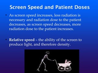 Screen Speed and Patient Doses
• As screen speed increases, less radiation is
necessary and radiation dose to the patient
decreases, as screen speed decreases, more
radiation dose to the patient increases.
• Relative speed – the ability of the screen to
produce light, and therefore density.
 