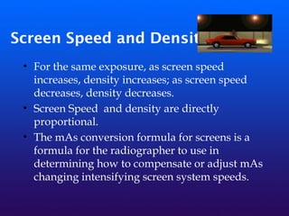 Screen Speed and Density
• For the same exposure, as screen speed
increases, density increases; as screen speed
decreases, density decreases.
• Screen Speed and density are directly
proportional.
• The mAs conversion formula for screens is a
formula for the radiographer to use in
determining how to compensate or adjust mAs
changing intensifying screen system speeds.
 