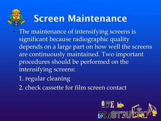 Screen Maintenance
• The maintenance of intensifying screens is
significant because radiographic quality
depends on a large part on how well the screens
are continuously maintained. Two important
procedures should be performed on the
intensifying screens:
1. regular cleaning
2. check cassette for film screen contact
 