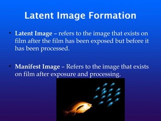 Latent Image Formation
• Latent Image – refers to the image that exists on
film after the film has been exposed but before it
has been processed.
• Manifest Image – Refers to the image that exists
on film after exposure and processing.
 