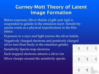 Gurney-Mott Theory of Latent
Image Formation
• Before exposure, Silver Halide (AgBr and AgI) is
suspended in gelatin in the emulsion layer. Sensitivity
specks exists as a physical imperfections in the film
lattice.
• Exposure to x-rays and light ionizes the silver halide.
• Negatively charged electrons and positively charged
silver ions float freely in the emulsion gelatin.
• Sensitivity Specks trap electrons
• Each trapped electrons attracts a silver ion
• Silver clumps around the sensitivity specks
 