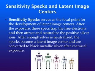 Sensitivity Specks and Latent Image
Centers
• Sensitivity Specks serves as the focal point for
the development of latent image centers. After
the exposure, these specs trap the free electrons
and then attract and neutralize the positive silver
ions. After enough silver is neutralized, the
specks become a latent image center and are
converted to black metallic silver after chemical
exposure.
 