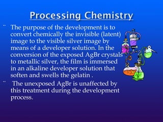 ¨ The purpose of the development is to
convert chemically the invisible (latent)
image to the visible silver image by
means of a developer solution. In the
conversion of the exposed AgBr crystals
to metallic silver, the film is immersed
in an alkaline developer solution that
soften and swells the gelatin .
¨ The unexposed AgBr is unaffected by
this treatment during the development
process.
 