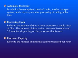 Automatic Processor
Is a device that comprises chemical tanks, a roller transport
system, and a dryer system for processing of radiographic
film.
Processing Cycle
Refers to the amount of time it takes to process a single piece
of film. This amount of time varies between 45 seconds and
3.5 minutes, depending on the processor that is used.
Processor Capacity
Refers to the number of films that can be processed per hour.
 