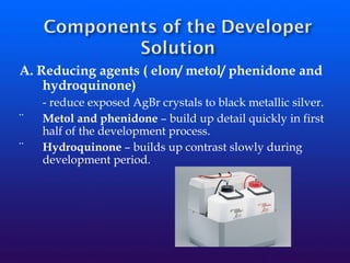 A. Reducing agents ( elon/ metol/ phenidone and
hydroquinone)
- reduce exposed AgBr crystals to black metallic silver.
¨ Metol and phenidone – build up detail quickly in first
half of the development process.
¨ Hydroquinone – builds up contrast slowly during
development period.
 