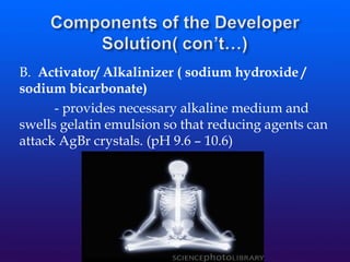 B. Activator/ Alkalinizer ( sodium hydroxide /
sodium bicarbonate)
- provides necessary alkaline medium and
swells gelatin emulsion so that reducing agents can
attack AgBr crystals. (pH 9.6 – 10.6)
 
