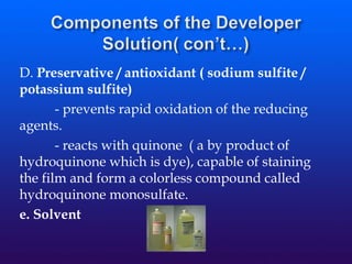 D. Preservative / antioxidant ( sodium sulfite /
potassium sulfite)
- prevents rapid oxidation of the reducing
agents.
- reacts with quinone ( a by product of
hydroquinone which is dye), capable of staining
the film and form a colorless compound called
hydroquinone monosulfate.
e. Solvent
 