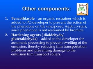 1. Benzothiasole – an organic restrainer which is
added to PQ developer to prevent the action of
the phenidone on the unexposed AgBr crystals,
since phenidone is not restrained by bromide.
2. Hardening agents ( dialdehyde/
gluteraldehyde) – added to the developer for
automatic processing to prevent swelling of the
emulsion, thereby reducing film transportation
problems and preventing damage to the
emulsion film transport rollers.
 