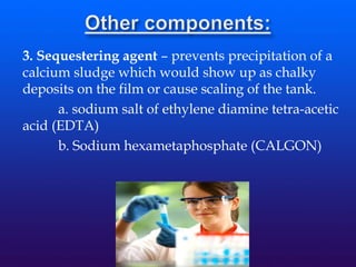 3. Sequestering agent – prevents precipitation of a
calcium sludge which would show up as chalky
deposits on the film or cause scaling of the tank.
a. sodium salt of ethylene diamine tetra-acetic
acid (EDTA)
b. Sodium hexametaphosphate (CALGON)
 