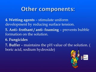 4. Wetting agents – stimulate uniform
development by reducing surface tension.
5. Anti- frothant / anti- foaming – prevents bubble
formation on the solution.
6. Fungicides
7. Buffer – maintains the pH value of the solution. (
boric acid, sodium hydroxide)
 