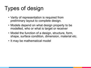 Types of design
• Varity of representation is required from
preliminary layout to complete design.
• Models depend on what design property to be
modelled, who or what is target or receiver
• Model the function of a design, structure, form,
shape, surface condition, dimension, material etc.
• It may be mathematical model
 