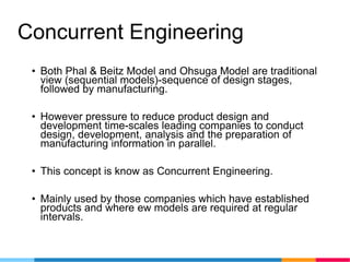 Concurrent Engineering
• Both Phal & Beitz Model and Ohsuga Model are traditional
view (sequential models)-sequence of design stages,
followed by manufacturing.
• However pressure to reduce product design and
development time-scales leading companies to conduct
design, development, analysis and the preparation of
manufacturing information in parallel.
• This concept is know as Concurrent Engineering.
• Mainly used by those companies which have established
products and where ew models are required at regular
intervals.
 
