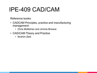 IPE-409 CAD/CAM
Reference books:
• CADCAM Principles, practice and manufacturing
management-
• Chris McMohan and Jimmie Browne
• CAD/CAM Theory and Practice
• Ibrahim Zeid
 