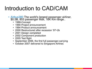 Introduction to CAD/CAM
• Airbus380 The world's largest passenger airliner,
$0.5B, 853 passenger Max, 16K Km range..
• 1988-Concept
• 1990 Project announcement
• 1994 Product announcement
• 2000 Restructured after recession ‘97~2k
• 2001 Design completed
• 2002 Component production
• 2005 Test flight
• September 2006, the first full passenger-carrying
• October 2007 delivered to Singapore Airlines
 