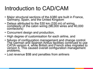 Introduction to CAD/CAM
• Major structural sections of the A380 are built in France,
Germany, Spain, and the United Kingdom
• Delays attributed to the 530 km (330 mi) of wiring,
complexity of the cabin wiring (98,000 wires and 40,000
connectors)
• Concurrent design and production,
• High degree of customisation for each airline, and
• failures of configuration management and change control.
The German and Spanish Airbus facilities continued to use
CATIA version 4, while British and French sites migrated to
version 5. This caused overall configuration management
problems,
• Lost revenue $5B and penalties from airliners
 