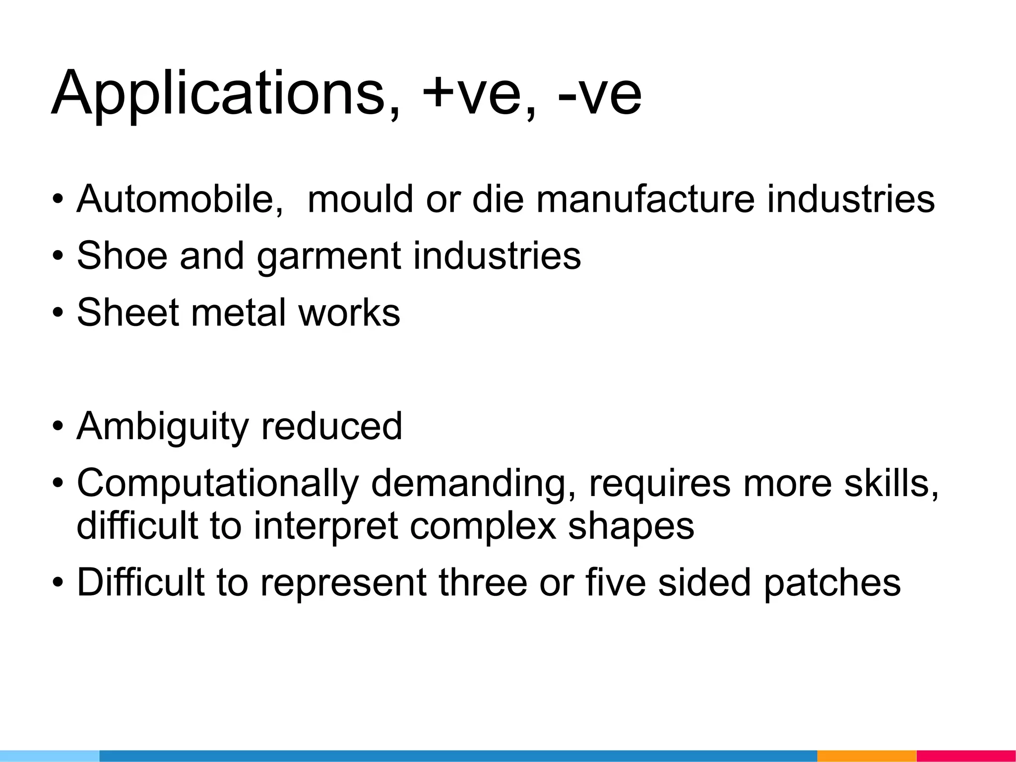 Applications, +ve, -ve
• Automobile, mould or die manufacture industries
• Shoe and garment industries
• Sheet metal works
• Ambiguity reduced
• Computationally demanding, requires more skills,
difficult to interpret complex shapes
• Difficult to represent three or five sided patches
 