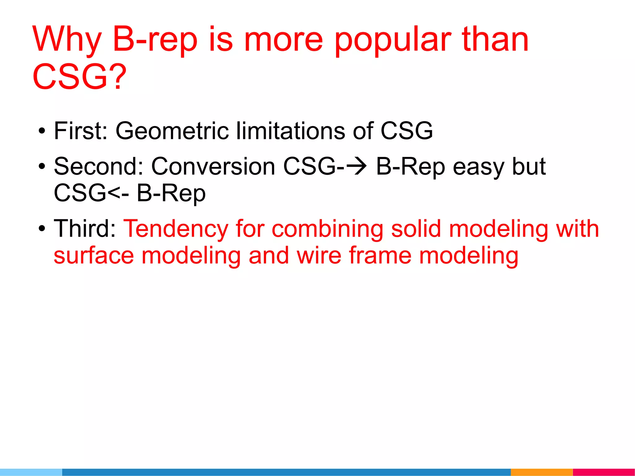 Why B-rep is more popular than
CSG?
• First: Geometric limitations of CSG
• Second: Conversion CSG- B-Rep easy but
CSG<- B-Rep
• Third: Tendency for combining solid modeling with
surface modeling and wire frame modeling
 