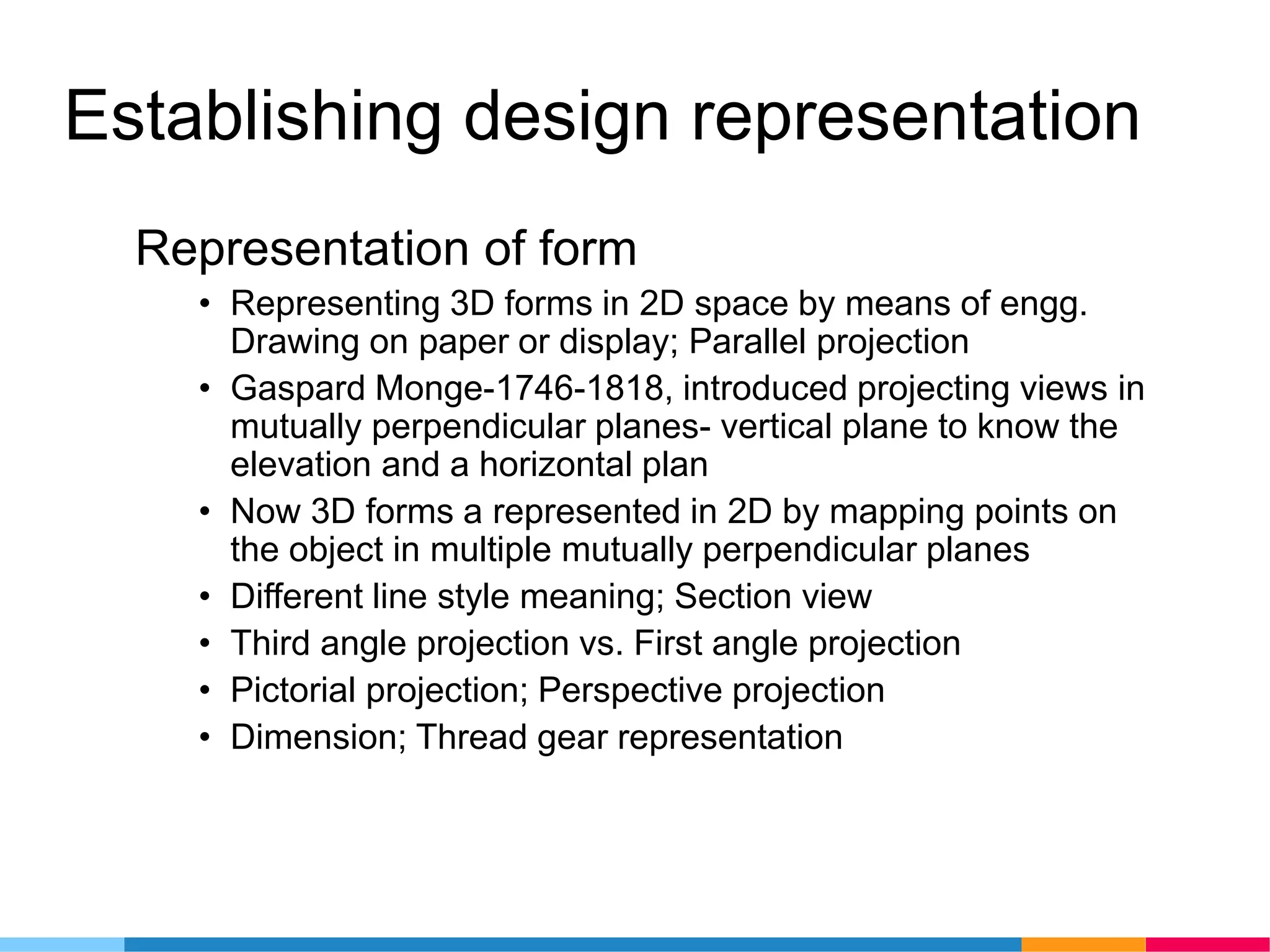 Establishing design representation
Representation of form
• Representing 3D forms in 2D space by means of engg.
Drawing on paper or display; Parallel projection
• Gaspard Monge-1746-1818, introduced projecting views in
mutually perpendicular planes- vertical plane to know the
elevation and a horizontal plan
• Now 3D forms a represented in 2D by mapping points on
the object in multiple mutually perpendicular planes
• Different line style meaning; Section view
• Third angle projection vs. First angle projection
• Pictorial projection; Perspective projection
• Dimension; Thread gear representation
 
