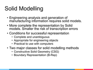 Solid Modelling
• Engineering analysis and generation of
manufacturing information requires solid models.
• More complete the representation by Solid
models. Smaller the risk of transcription errors
• Conditions for successful representation
• Complete and unambiguous
• Appropriate for engineering objects
• Practical to use with computers
• Two major classes for solid modelling methods
• Constructive Solid Geometry (CSG)
• Boundary Representation (B-Rep)
 