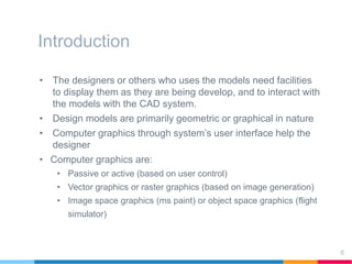 Introduction
• The designers or others who uses the models need facilities
to display them as they are being develop, and to interact with
the models with the CAD system.
• Design models are primarily geometric or graphical in nature
• Computer graphics through system’s user interface help the
designer
• Computer graphics are:
• Passive or active (based on user control)
• Vector graphics or raster graphics (based on image generation)
• Image space graphics (ms paint) or object space graphics (flight
simulator)
6
 