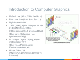 Introduction to Computer Graphics
• Refresh rate (60Hz, 75Hz, 144Hz, ~)
• Response time (1ms, 4ms, 5ms….)
• Digital frame buffer
• 2 Bits (2 two), 8(256 color)bits, 16 bits,
24 bits(16million), 64 bits
• 3*8bits per pixel (red, green and blue)
• Other ways (Saturation, Hue,
lightness/intensity)
• LCD-Liquid Crystal Display, Active
matrix display-TFT
• Other types-Plasma panel,
Electroluminescent, etc.
• IPS vs. TN vs. VA
(https://www.gamingscan.com/ips-vs-
tn-vs-va/)
9
 