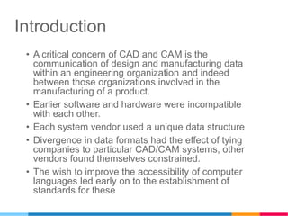 Introduction
• A critical concern of CAD and CAM is the
communication of design and manufacturing data
within an engineering organization and indeed
between those organizations involved in the
manufacturing of a product.
• Earlier software and hardware were incompatible
with each other.
• Each system vendor used a unique data structure
• Divergence in data formats had the effect of tying
companies to particular CAD/CAM systems, other
vendors found themselves constrained.
• The wish to improve the accessibility of computer
languages led early on to the establishment of
standards for these
 
