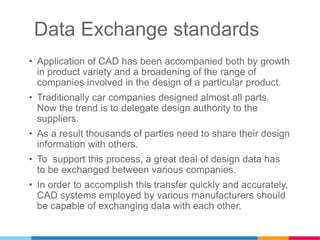 Data Exchange standards
• Application of CAD has been accompanied both by growth
in product variety and a broadening of the range of
companies involved in the design of a particular product.
• Traditionally car companies designed almost all parts.
Now the trend is to delegate design authority to the
suppliers.
• As a result thousands of parties need to share their design
information with others.
• To support this process, a great deal of design data has
to be exchanged between various companies.
• In order to accomplish this transfer quickly and accurately,
CAD systems employed by various manufacturers should
be capable of exchanging data with each other.
 