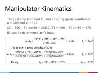 16
Manipulator Kinematics
The first step is to find X3 and Z3 using given coordinates
x = 300 and z = 400.
X3 ~ 300 - 50 cos30 = 256.7, Z3 = 400 - 50 sin30 = 375
θ3 can be determined as follows:
 