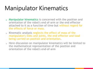 5
Manipulator Kinematics
 Manipulator kinematics is concerned with the position and
orientation of the robot's end of-arm or the end effector
attached to it as a function of time but without regard for
the effects of force or mass.
 Kinematic analysis neglects the effect of mass of the
manipulator's links and joints, the end effector and load
being carried on position and orientation.
 Here discussion on manipulator kinematics will be limited to
the mathematical representation of the position and
orientation of the robot's end-of-arm
 