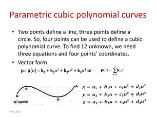 Parametric cubic polynomial curves
• Two points define a line, three points define a
circle. So, four points can be used to define a cubic
polynomial curve. To find 12 unknown, we need
three equations and four points’ coordinates.
• Vector form
p= p(u) = k0 + k1u1 + k2u2 + k3u3 or
9/21/2020
 