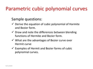 Parametric cubic polynomial curves
Sample questions:
 Derive the equation of cubic polynomial of Harmite
and Bezier form.
 Draw and note the differences between blending
functions of Hermite and Bezier form.
 What are the advantages of Bezier curve over
Hermit curve
 Examples of Hermit and Bezier forms of cubic
polynomial curves.
9/21/2020
 