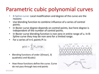 Parametric cubic polynomial curves
• B-Spline curve: Local modification and degree of the curve are the
reasons
• Use blending function to combine influence of a series of control
points.
• In Bezier curve degree depends on control points, but here degree is
independent of the number of control points.
• In Bezier curve blending function is non-zero in entire range of u. In B-
Spline curve they may be non-zero for a limited range.
• For a series of n+1 points Pi is:
• Blending functions of order 2(linear), 3(
quadratic) and 4(cubic)
• How these functions define the curve. Curve
do not pass through two end points
9/21/2020
 