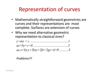 Representation of curves
• Mathematically straightforward geometries are
curves and their representations are most
complete. Surfaces are extension of curves
• Why we need alternative geometric
representation to classical ones?
y=mx + c ..............................................1
ax+by+c=0 ..........................................2
ax.x+by.y+2kxy+2fx+2gy+d=0 ...........3
Problems??
9/21/2020
 