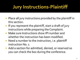    Place all jury instructions provided by the plaintiff in
    this section.
   If you represent the plaintiff, start a draft of jury
    instructions while preparing the Complaint.
   Make sure Instructions show IPI number and
    whether the instruction has been modified.
   Need a number to the instruction, i.e. plaintiff
    instruction No. 1
   Add a section for admitted, denied, or reserved so
    you can check the box during the conference.
                                                               11
 