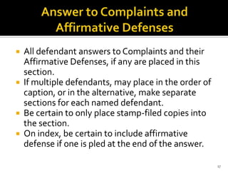  All defendant answers to Complaints and their
  Affirmative Defenses, if any are placed in this
  section.
 If multiple defendants, may place in the order of
  caption, or in the alternative, make separate
  sections for each named defendant.
 Be certain to only place stamp-filed copies into
  the section.
 On index, be certain to include affirmative
  defense if one is pled at the end of the answer.

                                                      17
 