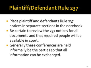    Place plaintiff and defendants Rule 237
    notices in separate sections in the notebook.
   Be certain to review the 237 notices for all
    documents and that required people will be
    available in court.
   Generally these conferences are held
    informally be the parties so that all
    information can be exchanged.

                                                    20
 