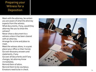 Preparing your
    Witness for a
     Deposition

Meet with the attorney, be certain
you are aware of what the attorney
expects from the witness.
What documents, if any, would they
attorney like you to show the
witness?
Never show a document to a
witness unless it has been cleared
with an attorney.
Arrange for a time and place to
meet.
Meet the witness alone, in a quiet
place (your office or their home).
Go over discovery answers and
statements, if any.
Go over all documents and if any
changes, let attorney know
immediately.
Remind them of attire.
Remind them to be courteous.
Emotions need to be in check.        24
 