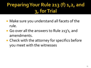   Make sure you understand all facets of the
    rule.
   Go over all the answers to Rule 213’s, and
    amendments.
   Check with the attorney for specifics before
    you meet with the witnesses



                                                   25
 