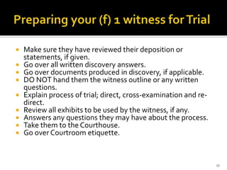    Make sure they have reviewed their deposition or
    statements, if given.
   Go over all written discovery answers.
   Go over documents produced in discovery, if applicable.
   DO NOT hand them the witness outline or any written
    questions.
   Explain process of trial; direct, cross-examination and re-
    direct.
   Review all exhibits to be used by the witness, if any.
   Answers any questions they may have about the process.
   Take them to the Courthouse.
   Go over Courtroom etiquette.


                                                                  27
 