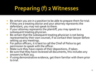    Be certain you are in a position to be able to prepare them for trial.
   If they are a treating doctor and your attorney represents the
    defendant, you may not speak to them.
   If your attorney represents the plaintiff, you may speak to a
    subsequent treating physician.
   Be certain that the subsequent treating physician is not being
    represented by their own counsel, if so contact their lawyer before
    setting up any meetings.
   For police officers, it is best to call the Chief of Police to get
    permission to speak with the officer.
   Make sure they have copies of their depositions, if taken.
   Be sure that they have reviewed all documents, this includes any
    answers to Rule 213.
   If using demonstrative evidence, get them familiar with them prior
    to trial.


                                                                             29
 